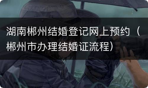 湖南郴州结婚登记网上预约（郴州市办理结婚证流程）