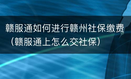 赣服通如何进行赣州社保缴费（赣服通上怎么交社保）