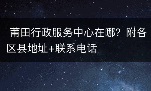  莆田行政服务中心在哪？附各区县地址+联系电话