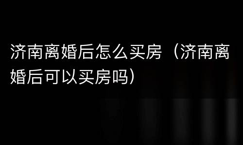济南离婚后怎么买房（济南离婚后可以买房吗）
