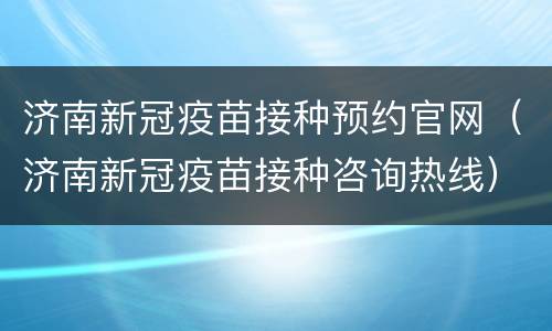 济南新冠疫苗接种预约官网（济南新冠疫苗接种咨询热线）