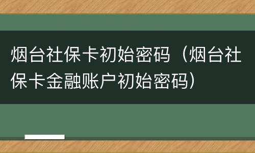 烟台社保卡初始密码（烟台社保卡金融账户初始密码）