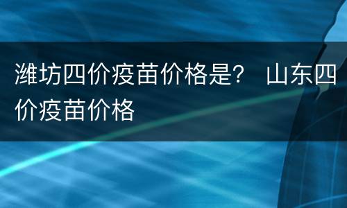 潍坊四价疫苗价格是？ 山东四价疫苗价格
