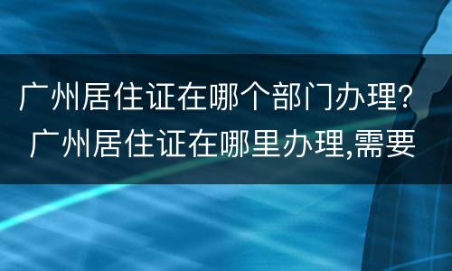 广州居住证在哪个部门办理？ 广州居住证在哪里办理,需要什么证件