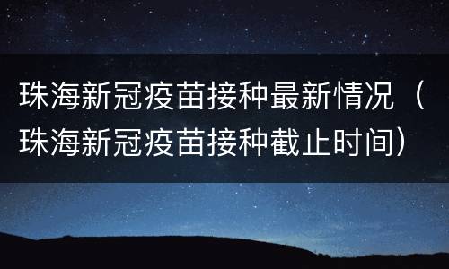 珠海新冠疫苗接种最新情况（珠海新冠疫苗接种截止时间）