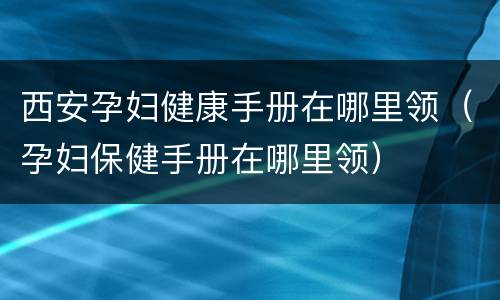 西安孕妇健康手册在哪里领（孕妇保健手册在哪里领）