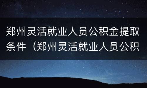 郑州灵活就业人员公积金提取条件（郑州灵活就业人员公积金提取条件是什么）