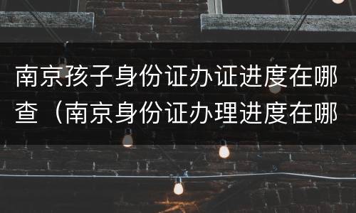 南京孩子身份证办证进度在哪查（南京身份证办理进度在哪里可以查询）