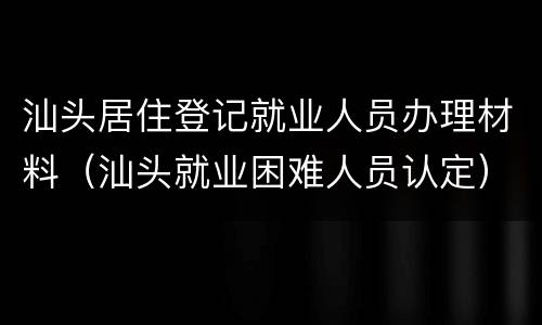 汕头居住登记就业人员办理材料（汕头就业困难人员认定）