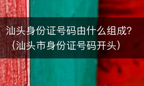 汕头身份证号码由什么组成？（汕头市身份证号码开头）