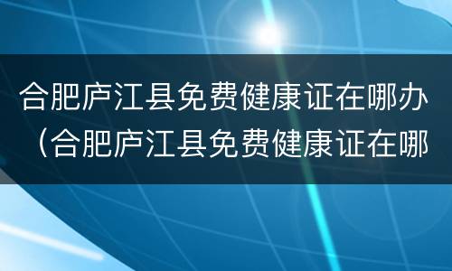 合肥庐江县免费健康证在哪办（合肥庐江县免费健康证在哪办理）