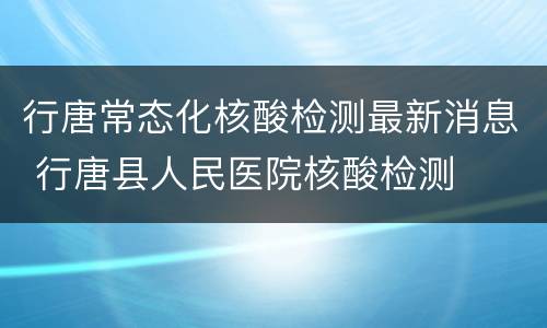 行唐常态化核酸检测最新消息 行唐县人民医院核酸检测