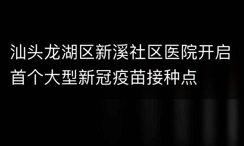 汕头龙湖区新溪社区医院开启首个大型新冠疫苗接种点