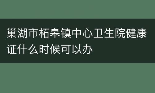 巢湖市柘皋镇中心卫生院健康证什么时候可以办