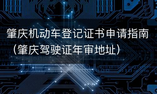 肇庆机动车登记证书申请指南（肇庆驾驶证年审地址）