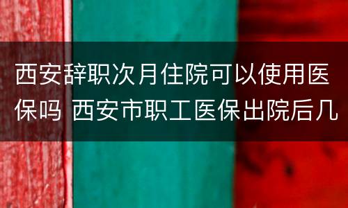 西安辞职次月住院可以使用医保吗 西安市职工医保出院后几天可以再次住院