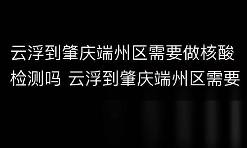 云浮到肇庆端州区需要做核酸检测吗 云浮到肇庆端州区需要做核酸检测吗现在