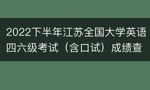 2022下半年江苏全国大学英语四六级考试（含口试）成绩查询时间和入口