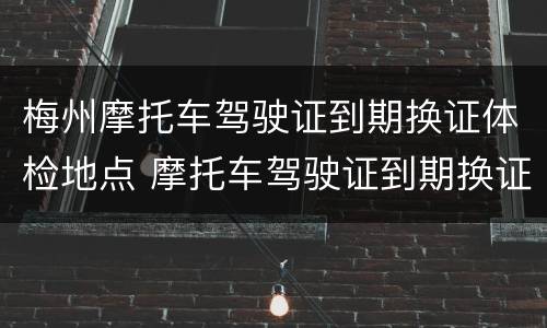 梅州摩托车驾驶证到期换证体检地点 摩托车驾驶证到期换证需要体检吗