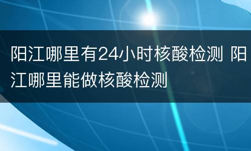 阳江哪里有24小时核酸检测 阳江哪里能做核酸检测
