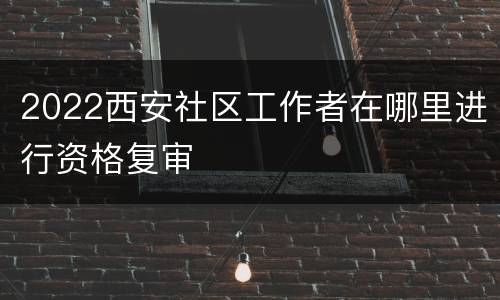 2022西安社区工作者在哪里进行资格复审