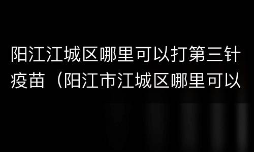 阳江江城区哪里可以打第三针疫苗（阳江市江城区哪里可以打疫苗）