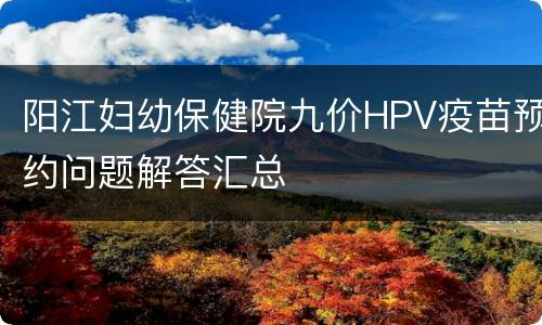 阳江妇幼保健院九价HPV疫苗预约问题解答汇总