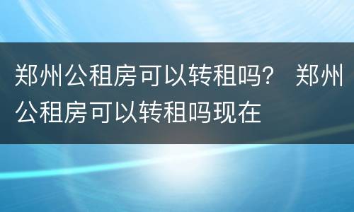 郑州公租房可以转租吗？ 郑州公租房可以转租吗现在