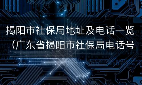 揭阳市社保局地址及电话一览（广东省揭阳市社保局电话号码）