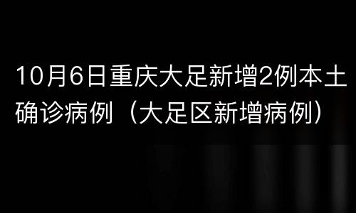 10月6日重庆大足新增2例本土确诊病例（大足区新增病例）