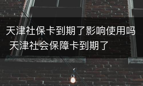 天津社保卡到期了影响使用吗 天津社会保障卡到期了