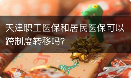 天津职工医保和居民医保可以跨制度转移吗？