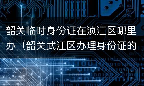 韶关临时身份证在浈江区哪里办（韶关武江区办理身份证的地点）