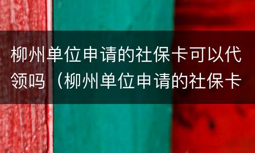 柳州单位申请的社保卡可以代领吗（柳州单位申请的社保卡可以代领吗怎么激活）