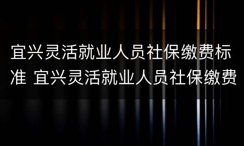 宜兴灵活就业人员社保缴费标准 宜兴灵活就业人员社保缴费标准是多少