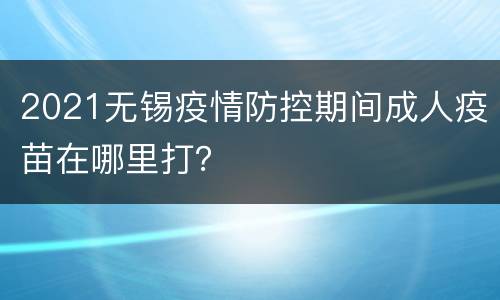 2021无锡疫情防控期间成人疫苗在哪里打？