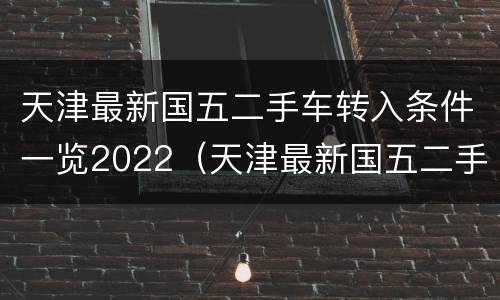 天津最新国五二手车转入条件一览2022（天津最新国五二手车转入条件一览2022年8月）