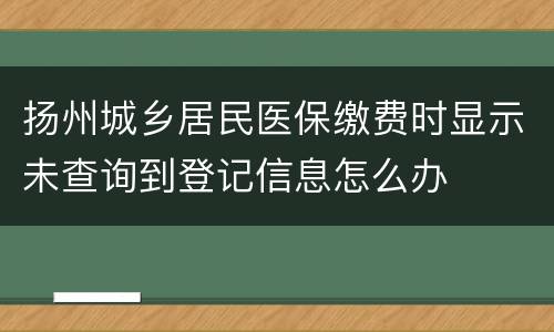 扬州城乡居民医保缴费时显示未查询到登记信息怎么办