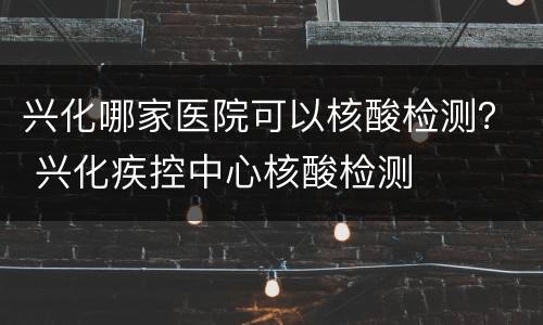 兴化哪家医院可以核酸检测？ 兴化疾控中心核酸检测