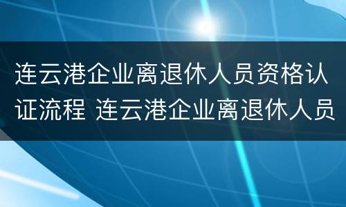 连云港企业离退休人员资格认证流程 连云港企业离退休人员资格认证流程及时间