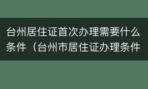 台州居住证首次办理需要什么条件（台州市居住证办理条件）