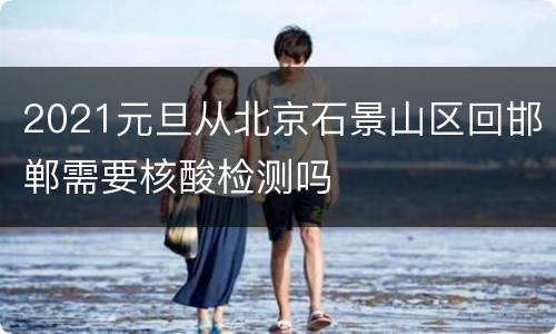 2021元旦从北京石景山区回邯郸需要核酸检测吗