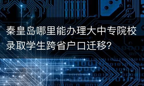 秦皇岛哪里能办理大中专院校录取学生跨省户口迁移？