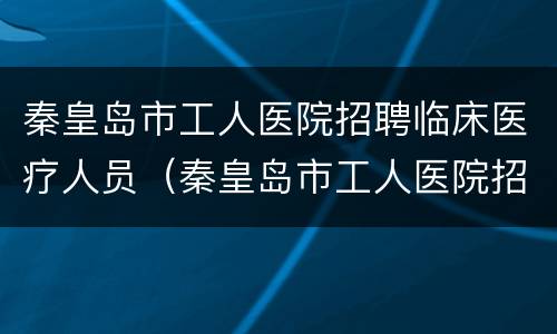 秦皇岛市工人医院招聘临床医疗人员（秦皇岛市工人医院招聘临床医疗人员信息）