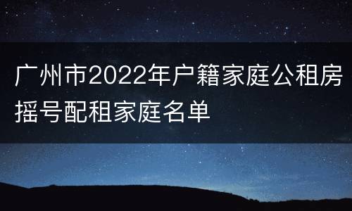 广州市2022年户籍家庭公租房摇号配租家庭名单
