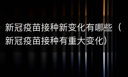 新冠疫苗接种新变化有哪些（新冠疫苗接种有重大变化）