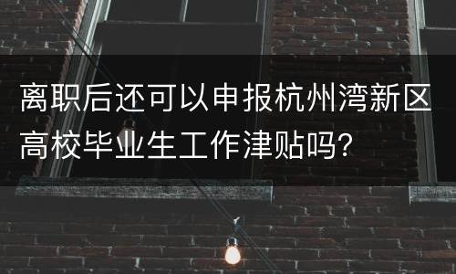 离职后还可以申报杭州湾新区高校毕业生工作津贴吗？