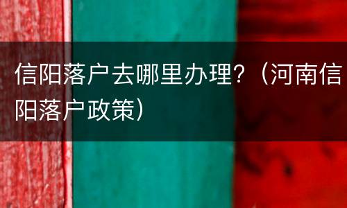 信阳落户去哪里办理?（河南信阳落户政策）