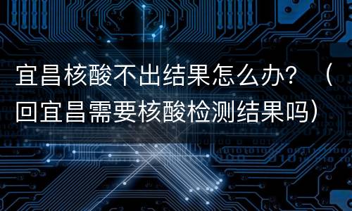 宜昌核酸不出结果怎么办？（回宜昌需要核酸检测结果吗）