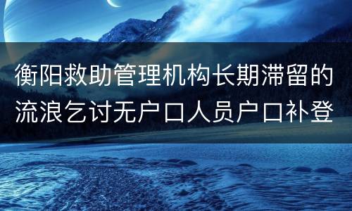 衡阳救助管理机构长期滞留的流浪乞讨无户口人员户口补登
